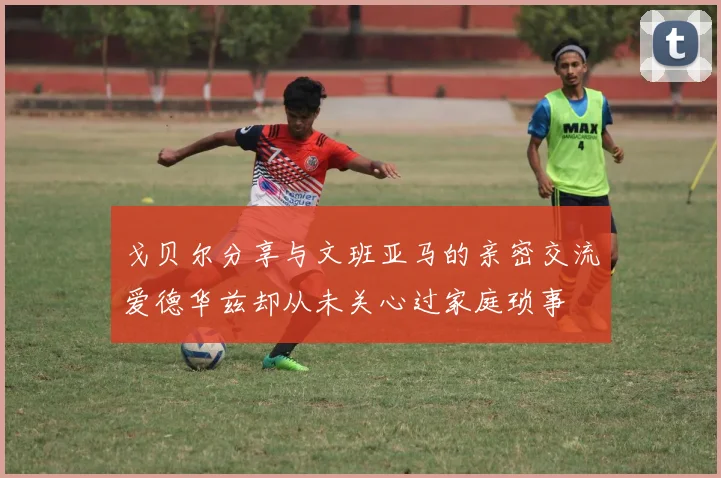 戈贝尔分享与文班亚马的亲密交流爱德华兹却从未关心过家庭琐事