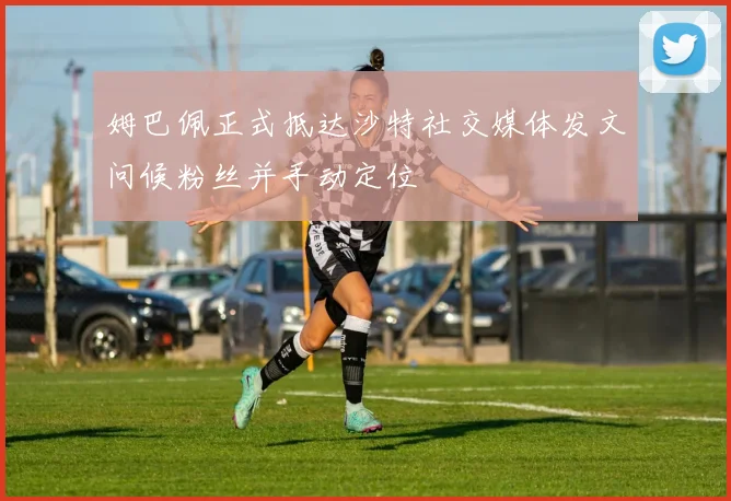 姆巴佩正式抵达沙特社交媒体发文问候粉丝并手动定位