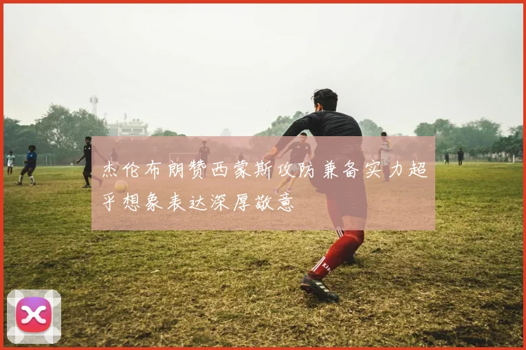 杰伦布朗赞西蒙斯攻防兼备实力超乎想象表达深厚敬意