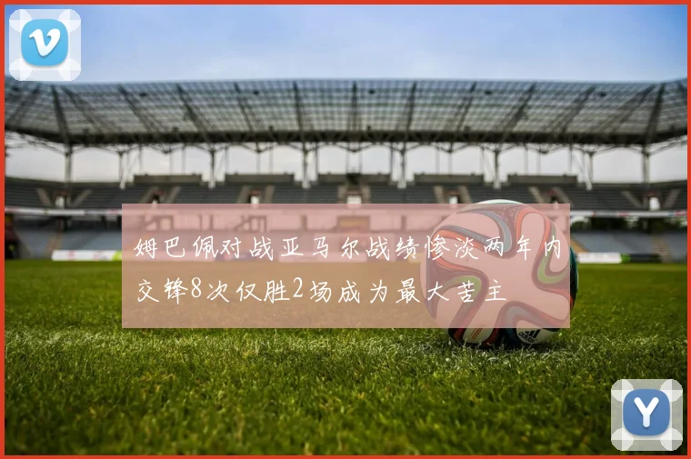 姆巴佩对战亚马尔战绩惨淡两年内交锋8次仅胜2场成为最大苦主