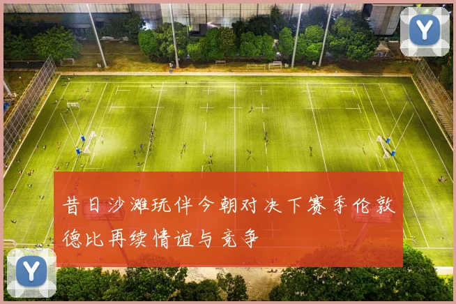 昔日沙滩玩伴今朝对决下赛季伦敦德比再续情谊与竞争