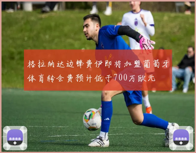 格拉纳达边锋费伊即将加盟葡萄牙体育转会费预计低于700万欧元