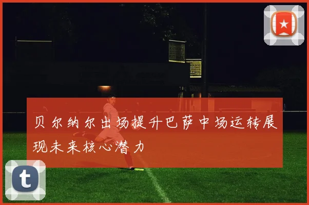 贝尔纳尔出场提升巴萨中场运转展现未来核心潜力