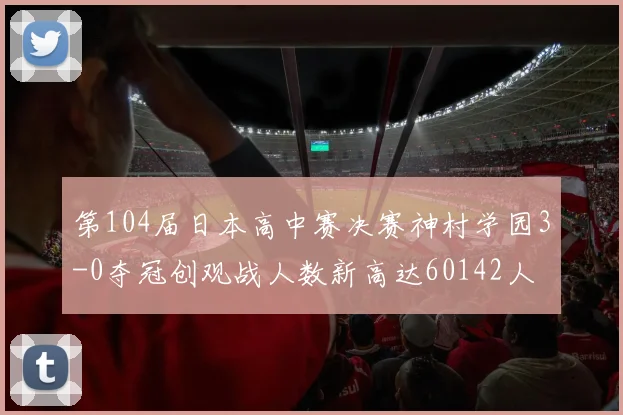 第104届日本高中赛决赛神村学园3-0夺冠创观战人数新高达60142人