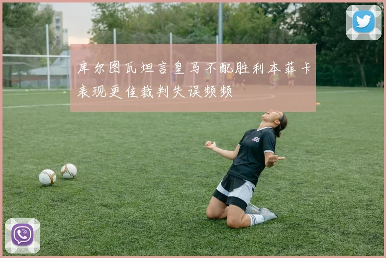库尔图瓦坦言皇马不配胜利本菲卡表现更佳裁判失误频频